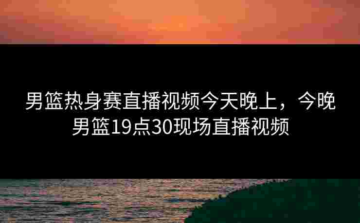 男篮热身赛直播视频今天晚上，今晚男篮19点30现场直播视频
