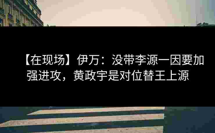 【在现场】伊万：没带李源一因要加强进攻，黄政宇是对位替王上源