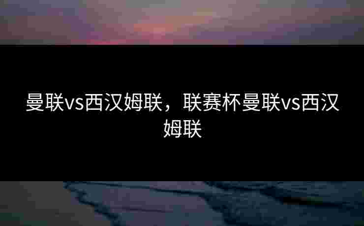 曼联vs西汉姆联，联赛杯曼联vs西汉姆联