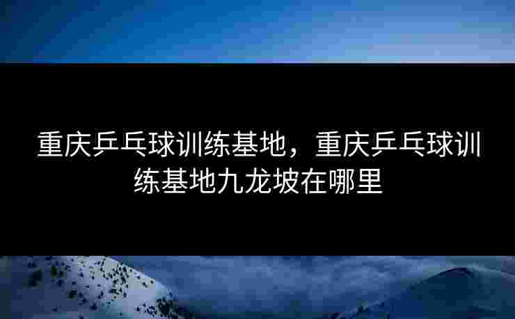 重庆乒乓球训练基地,重庆乒乓球训练基地九龙坡在哪里 重庆乒乓球训练基地,重庆乒乓球训练基地九龙坡在哪里