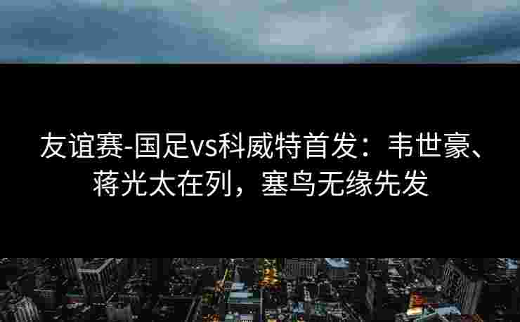 友谊赛-国足vs科威特首发：韦世豪、蒋光太在列，塞鸟无缘先发