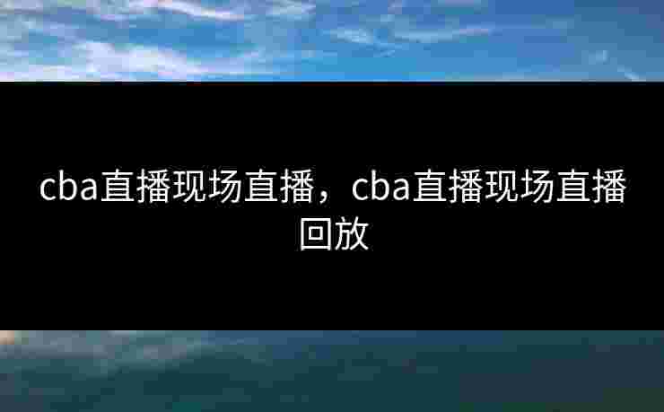 cba直播现场直播，cba直播现场直播回放