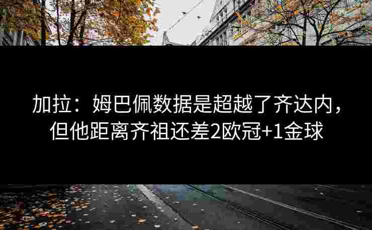 加拉：姆巴佩数据是超越了齐达内，但他距离齐祖还差2欧冠+1金球