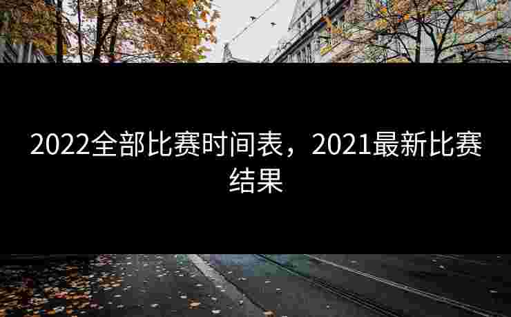 2022全部比赛时间表，2021最新比赛结果