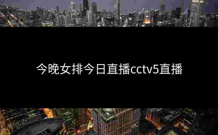 今晚女排今日直播cctv5直播 今晚女排今日直播cctv5直播