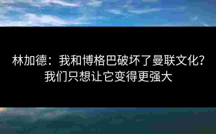 林加德:我和博格巴破坏了曼联文化?我们只想让它变得更强大 林加德:我和博格巴破坏了曼联文化?我们只想让它变得更强大